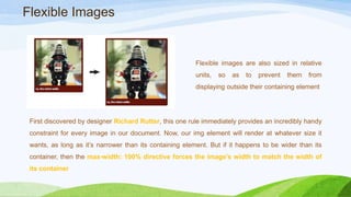 Flexible images are also sized in
relative units, so as to prevent them
from displaying outside their
containing element
First discovered by designer Richard Rutter, this one rule immediately provides an
incredibly handy constraint for every image in our document. Now, our img element
will render at whatever size it wants, as long as it’s narrower than its containing
element. But if it happens to be wider than its container, then the max-width:
100% directive forces the image’s width to match the width of its container
Flexible Images
 