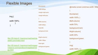 Flexible Images
file:///D:/edu/4.1/seminor/rw
d/images/clagnut.com/sandbox
/imagetest/index.html
file:///D:/edu/4.1/seminor/rw
d/rwd/clearleft.com/index.html
Img {
width:100%;
}
}
#container{
width:600px;
margin-right:auto;
margin-left:auto;
}
#left-column{
width:420px;
float:left;
background:red;
}
#right-column{
width:180px;
float:right;
background:green;
}
@media screen and(max-width:
590px)
{
#container{
width:100%; }
#left-column{
width:70%;
background:red;}
#right-column{
width:30%;
background:green;
}
img{
width:100%; } }
 