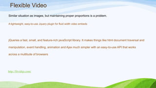 Flexible Video
Similar situation as images, but maintaining proper proportions is a problem.
A lightweight, easy-to-use Jquery plugin for fluid width video embeds
http://fitvidsjs.com/
jQueries a fast, small, and feature-rich javaScript library. It makes things like html
document traversal and manipulation, event handling, animation and Ajax much simpler
with an easy-to-use API that works across a multitude of browsers
 