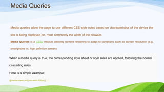 Media Queries
Media queries allow the page to use different CSS style rules based on characteristics of
the device the site is being displayed on, most commonly the width of the browser.
Media Queries is a CSS3 module allowing content rendering to adapt to conditions such as screen
resolution (e.g. smartphone vs. high definition screen).
When a media query is true, the corresponding style sheet or style rules are applied, following the normal
cascading rules.
Here is a simple example:
@media screen and (min-width:500px) { ... }
 