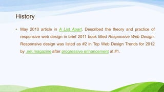History
• May 2010 article in A List Apart. Described the theory and
practice of responsive web design in brief 2011 book titled
Responsive Web Design. Responsive design was listed as #2 in
Top Web Design Trends for 2012 by .net magazine
after progressive enhancement at #1.
 