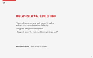 TIPS




       CONTENT STRATEGY: A USEFUL RULE OF THUMB
       “Generally speaking, your web content is useless
       unless it does one or both of the following:
       - Supports a key business objective
       - Supports a user (or customer) in completing a task”




       Kristina Halvorson, Content Strategy for the Web




                                                               28
 