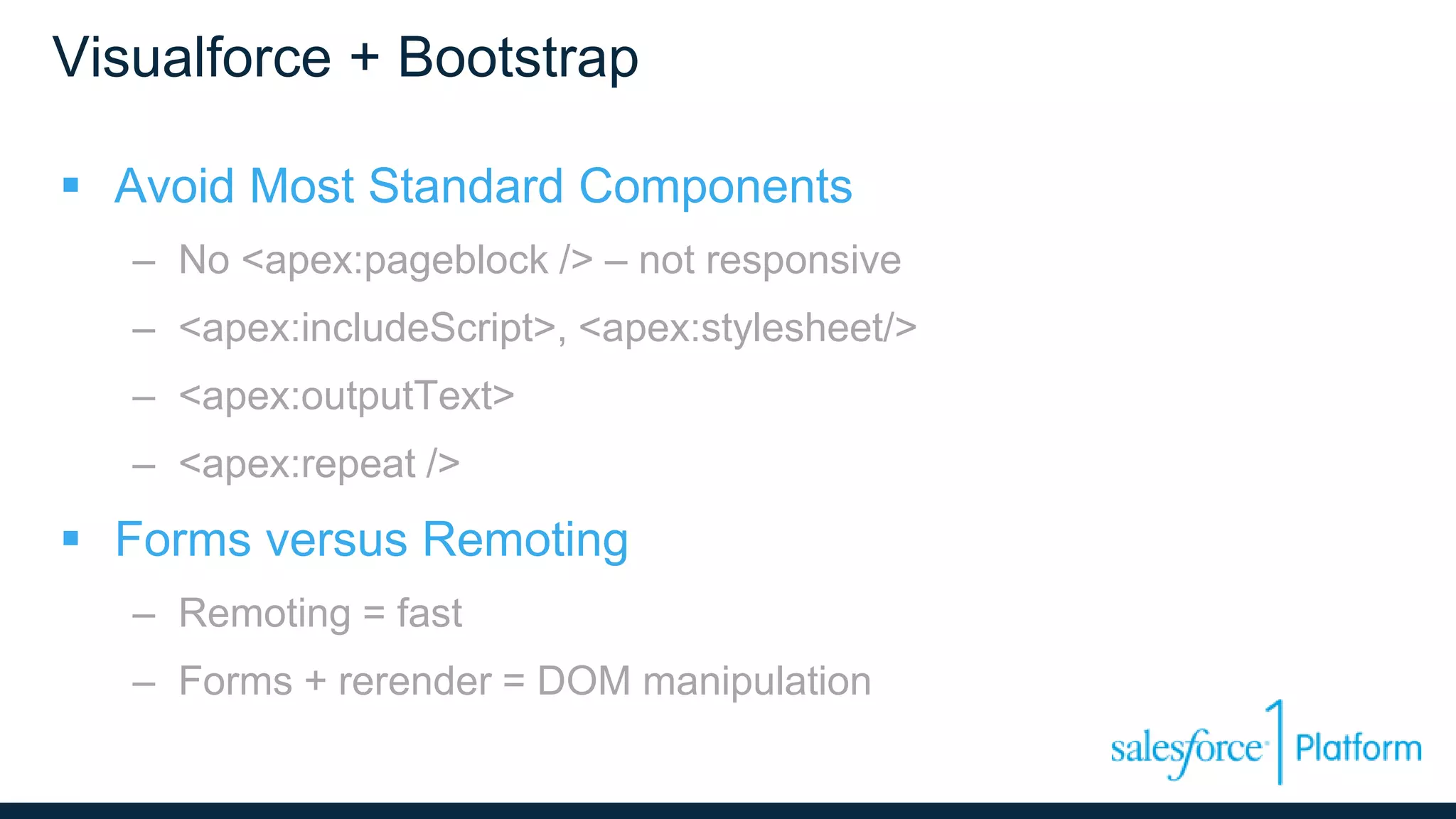 Visualforce + Bootstrap
 Avoid Most Standard Components
– No <apex:pageblock /> – not responsive
– <apex:includeScript>, <apex:stylesheet/>
– <apex:outputText>
– <apex:repeat />
 Forms versus Remoting
– Remoting = fast
– Forms + rerender = DOM manipulation
 
