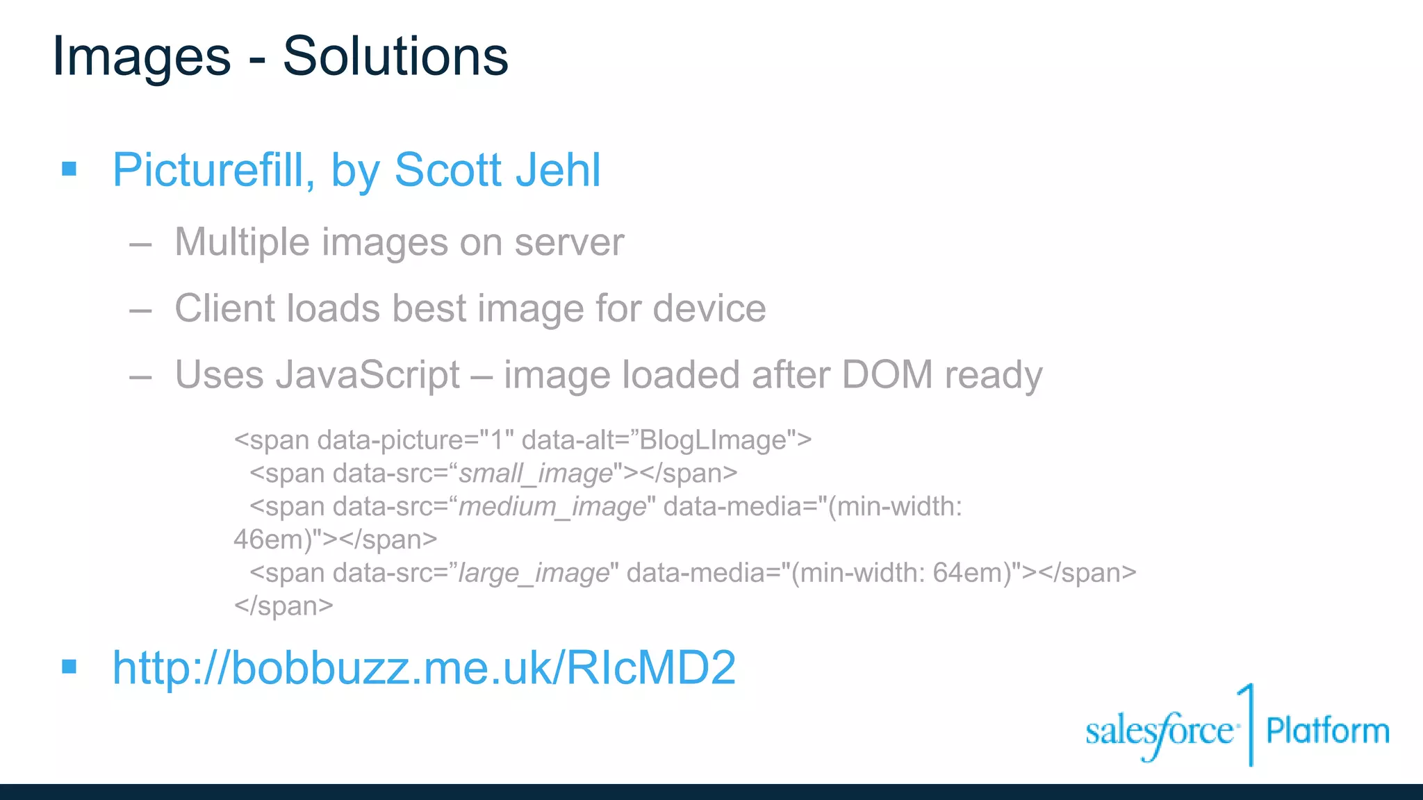 Images - Solutions
 Picturefill, by Scott Jehl
– Multiple images on server
– Client loads best image for device
– Uses JavaScript – image loaded after DOM ready
<span data-picture="1" data-alt=”BlogLImage">
<span data-src=“small_image"></span>
<span data-src=“medium_image" data-media="(min-width:
46em)"></span>
<span data-src=”large_image" data-media="(min-width: 64em)"></span>
</span>
 http://bobbuzz.me.uk/RIcMD2
 