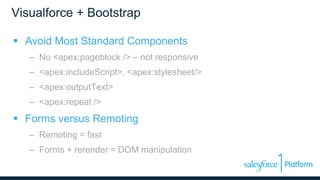 Visualforce + Bootstrap
 Avoid Most Standard Components
– No <apex:pageblock /> – not responsive
– <apex:includeScript>, <apex:stylesheet/>
– <apex:outputText>
– <apex:repeat />
 Forms versus Remoting
– Remoting = fast
– Forms + rerender = DOM manipulation
 