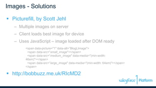 Images - Solutions
 Picturefill, by Scott Jehl
– Multiple images on server
– Client loads best image for device
– Uses JavaScript – image loaded after DOM ready
<span data-picture="1" data-alt=”BlogLImage">
<span data-src=“small_image"></span>
<span data-src=“medium_image" data-media="(min-width:
46em)"></span>
<span data-src=”large_image" data-media="(min-width: 64em)"></span>
</span>
 http://bobbuzz.me.uk/RIcMD2
 