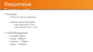Responsive
Framework
• Fluid grid
• 1 thru 8, and 12 columns
• Column spanning styles
• slds-large-size--3-of-4
• slds-medium-size--1-of-2
• 4 CSS Breakpoints
• x-small 320px+
• small – 480px+
• medium – 768px+
• large – 1024px+
 