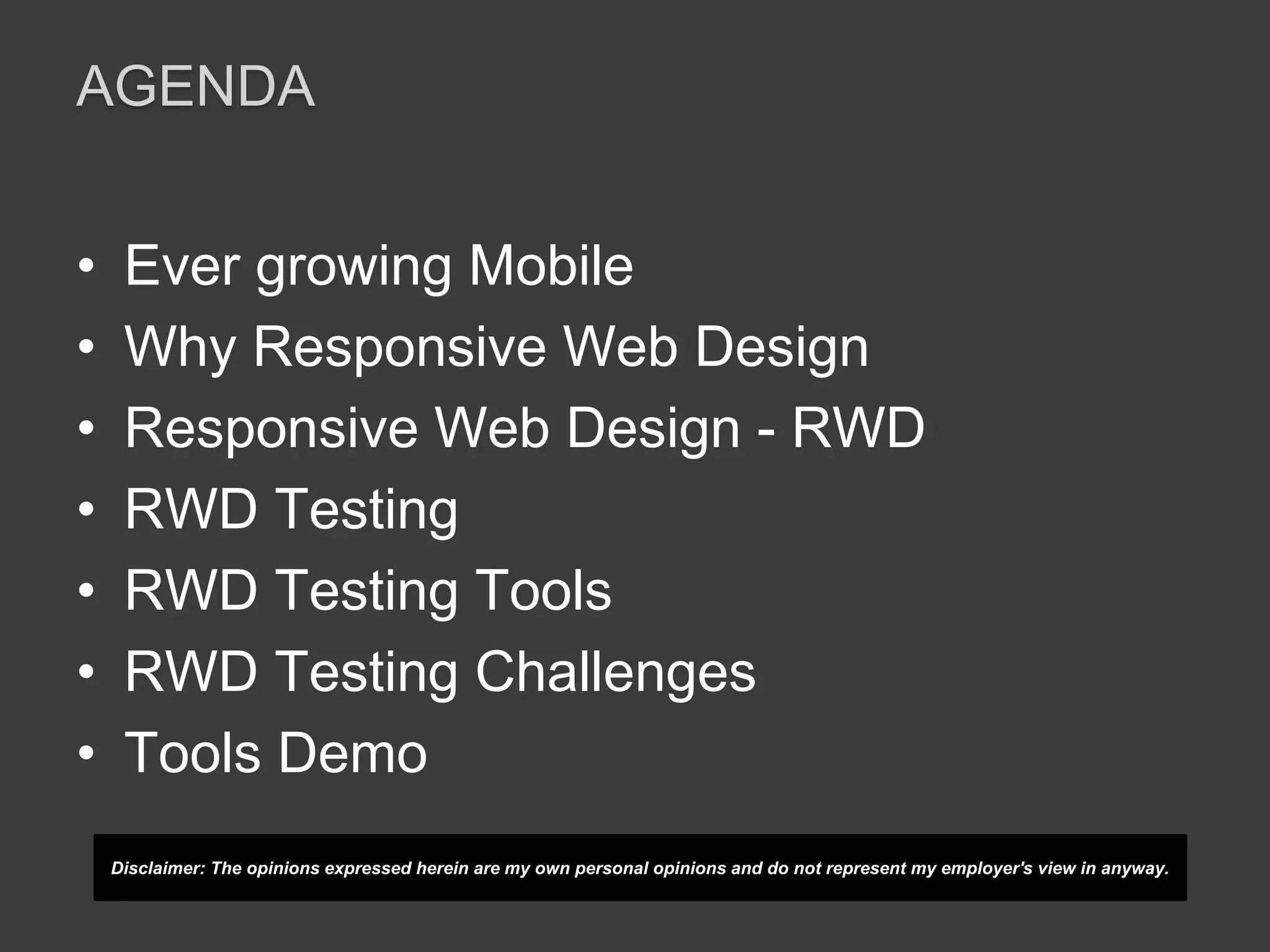 AGENDA 
• Ever growing Mobile 
• Why Responsive Web Design 
• Responsive Web Design - RWD 
• RWD Testing 
• RWD Testing Tools 
• RWD Testing Challenges 
• Tools Demo 
Disclaimer: The opinions expressed herein are my own personal opinions and do not represent my employer's view in anyway. 
 