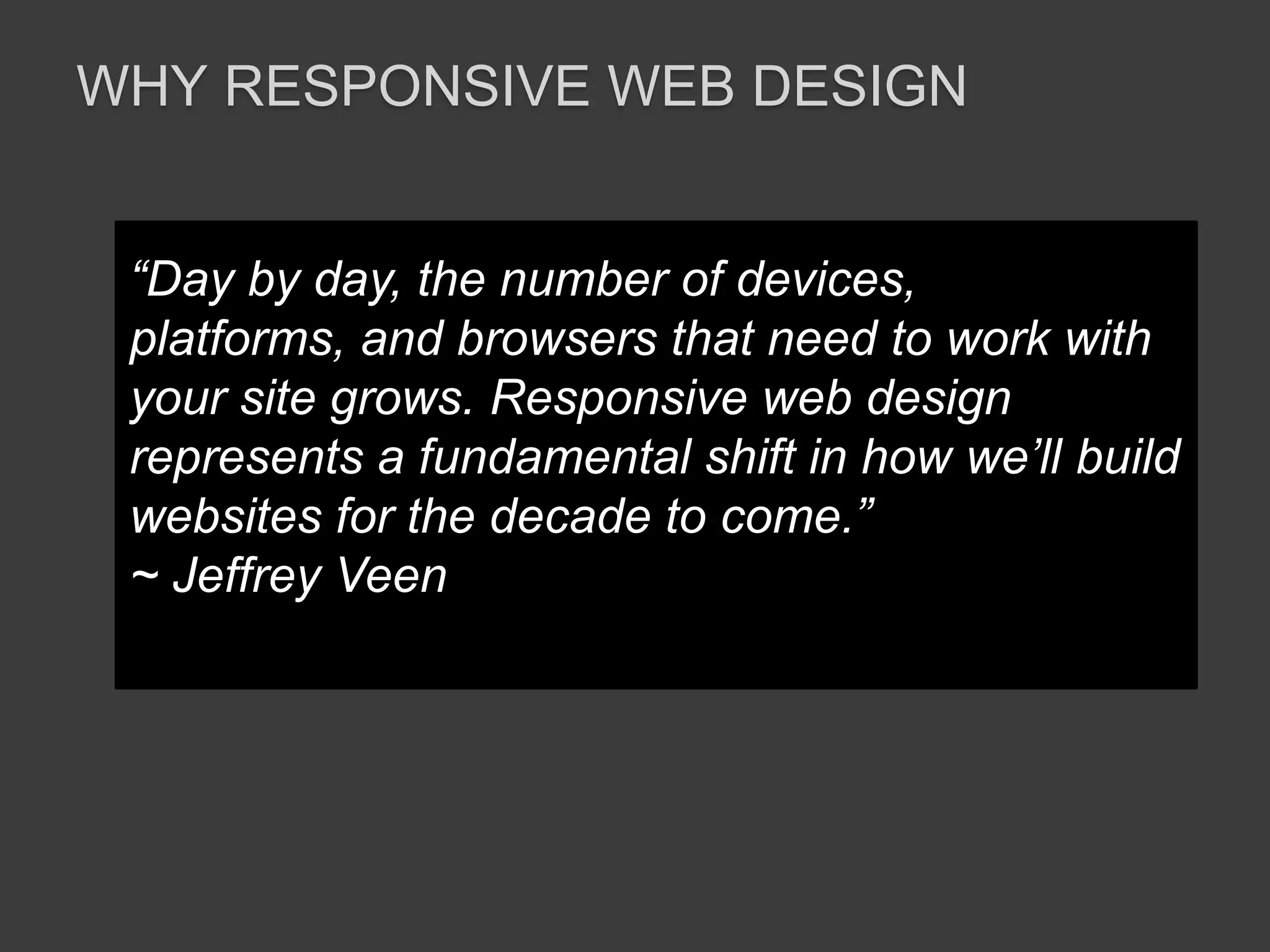 WHY RESPONSIVE WEB DESIGN 
“Day by day, the number of devices, 
platforms, and browsers that need to work with 
your site grows. Responsive web design 
represents a fundamental shift in how we’ll build 
websites for the decade to come.” 
~ Jeffrey Veen 
 