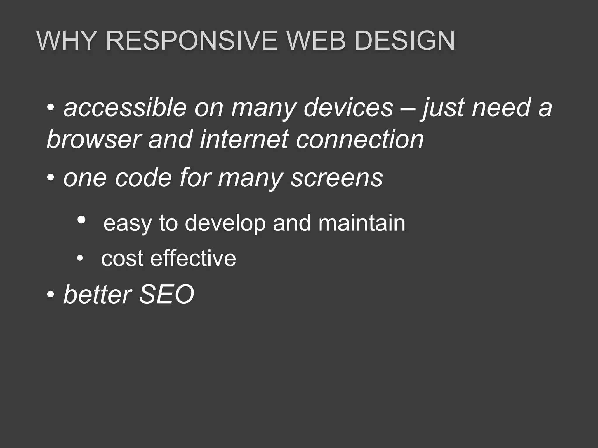 WHY RESPONSIVE WEB DESIGN 
• accessible on many devices – just need a 
browser and internet connection 
• one code for many screens 
• easy to develop and maintain 
• cost effective 
• better SEO 
 