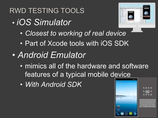 RWD TESTING TOOLS 
• iOS Simulator 
• Closest to working of real device 
• Part of Xcode tools with iOS SDK 
• Android Emulator 
• mimics all of the hardware and software 
features of a typical mobile device 
• With Android SDK 
 