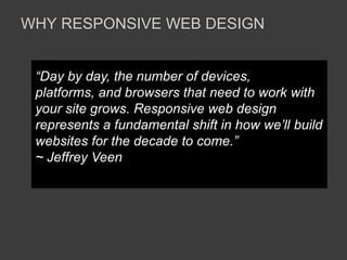 WHY RESPONSIVE WEB DESIGN 
“Day by day, the number of devices, 
platforms, and browsers that need to work with 
your site grows. Responsive web design 
represents a fundamental shift in how we’ll build 
websites for the decade to come.” 
~ Jeffrey Veen 
 