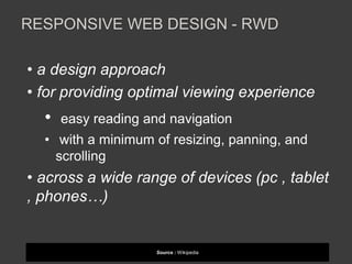 RESPONSIVE WEB DESIGN - RWD 
• a design approach 
• for providing optimal viewing experience 
• easy reading and navigation 
• with a minimum of resizing, panning, and 
scrolling 
• across a wide range of devices (pc , tablet 
, phones…) 
Source : Wikipedia 
 
