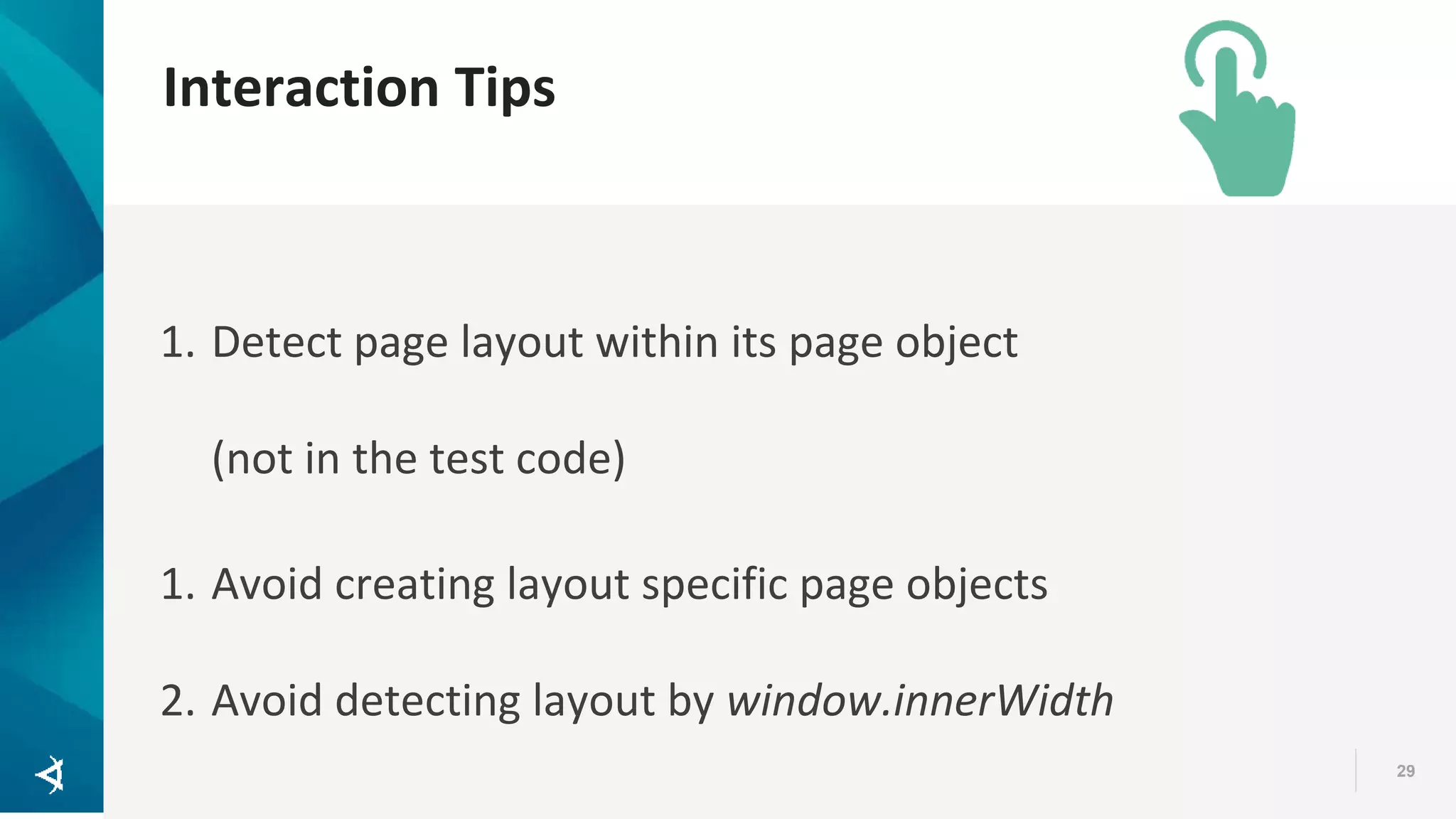 Interaction Tips 29 1. Detect page layout within its page object (not in the test code) 1. Avoid creating layout specific page objects 2. Avoid detecting layout by window.innerWidth 