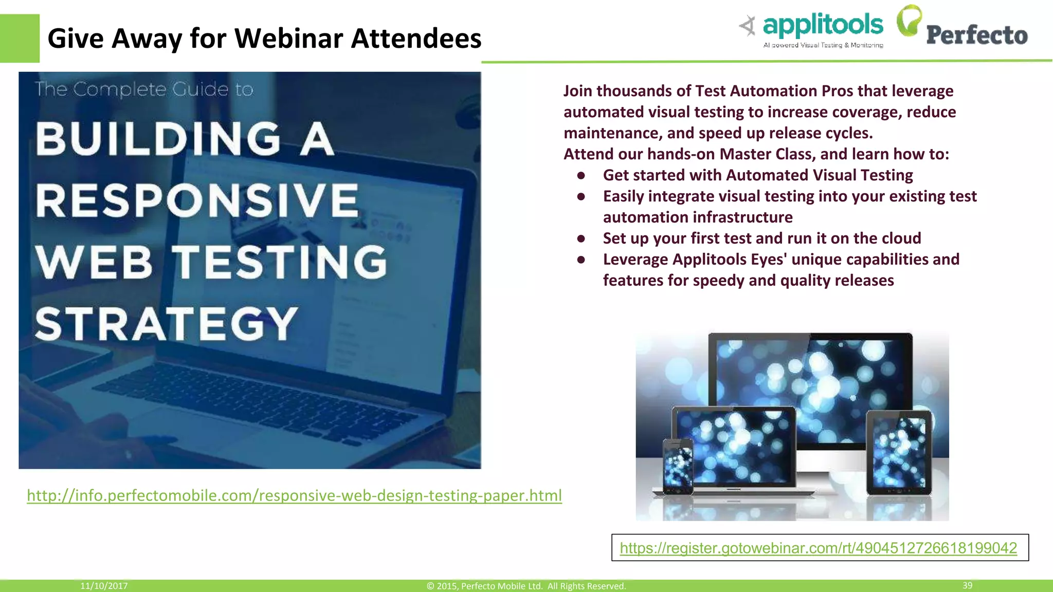 Give Away for Webinar Attendees 11/10/2017 39© 2015, Perfecto Mobile Ltd. All Rights Reserved. http://info.perfectomobile.com/responsive-web-design-testing-paper.html Join thousands of Test Automation Pros that leverage automated visual testing to increase coverage, reduce maintenance, and speed up release cycles. Attend our hands-on Master Class, and learn how to: ● Get started with Automated Visual Testing ● Easily integrate visual testing into your existing test automation infrastructure ● Set up your first test and run it on the cloud ● Leverage Applitools Eyes' unique capabilities and features for speedy and quality releases https://register.gotowebinar.com/rt/4904512726618199042 