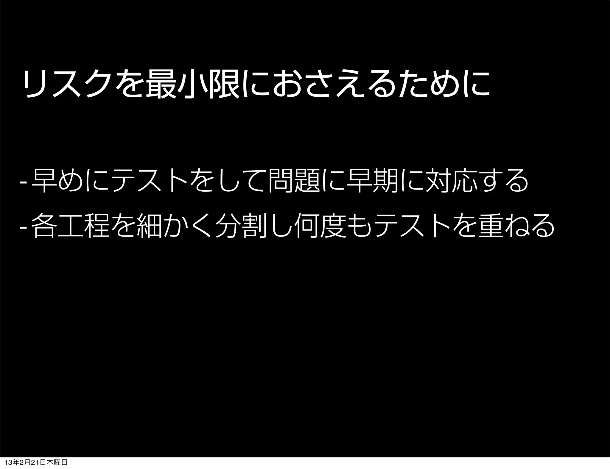リスクを最小限におさえるために

  - 早めにテストをして問題に早期に対応する
  - 各工程を細かく分割し何度もテストを重ねる




13年2月21日木曜日
 