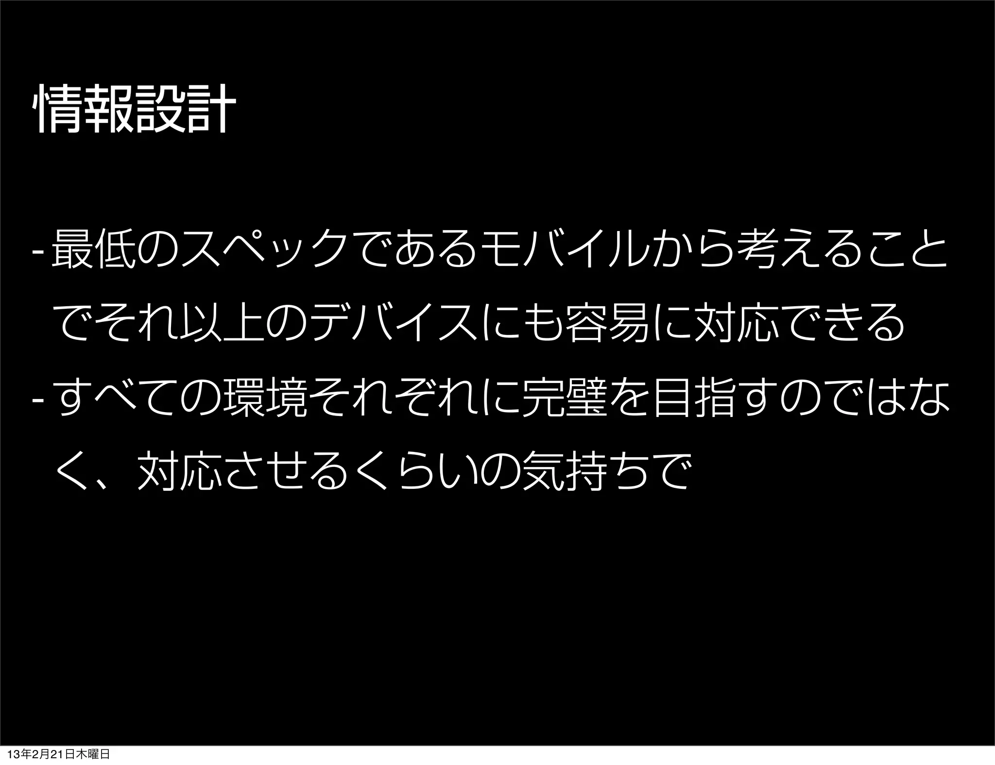 情報設計

  - 最低のスペックであるモバイルから考えること
    でそれ以上のデバイスにも容易に対応できる
  - すべての環境それぞれに完璧を目指すのではな
    く、対応させるくらいの気持ちで




13年2月21日木曜日
 