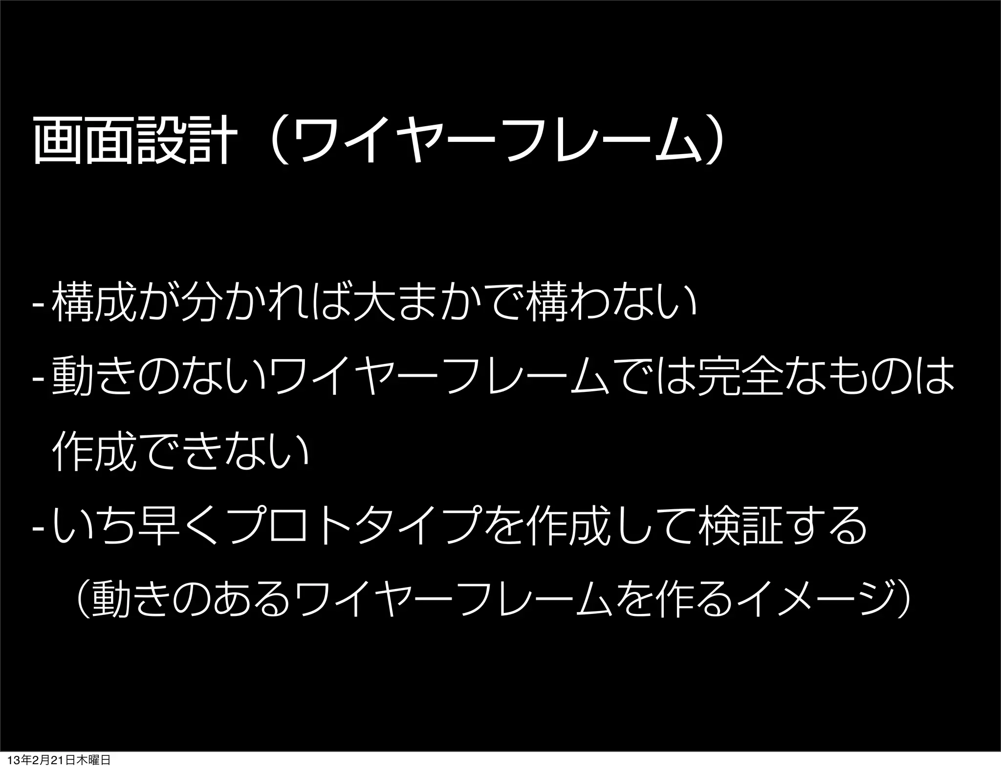 画面設計（ワイヤーフレーム）


  - 構成が分かれば大まかで構わない
  - 動きのないワイヤーフレームでは完全なものは
    作成できない
  - いち早くプロトタイプを作成して検証する
    （動きのあるワイヤーフレームを作るイメージ）


13年2月21日木曜日
 