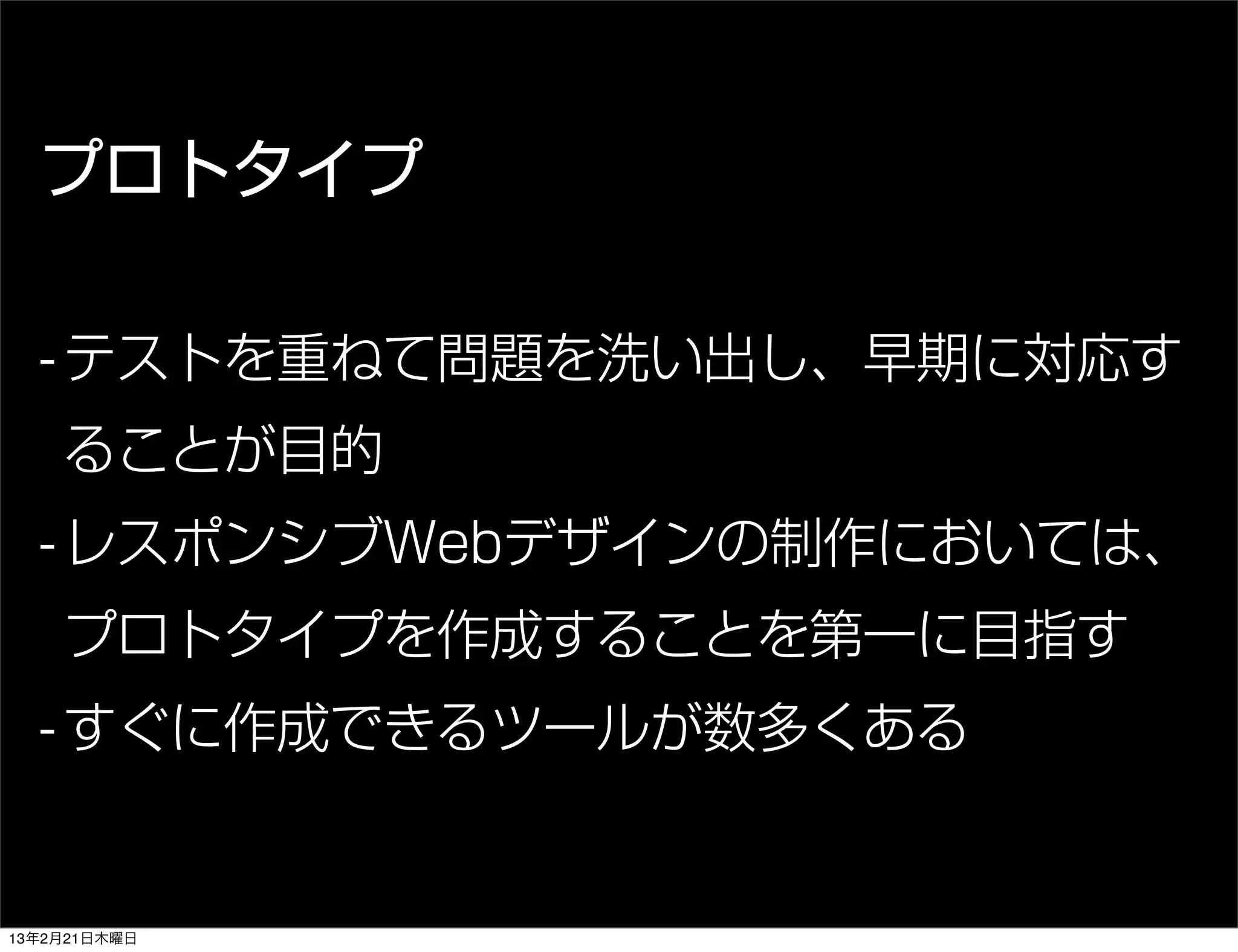 プロトタイプ

  - テストを重ねて問題を洗い出し、早期に対応す
    ることが目的
  - レスポンシブWebデザインの制作においては、
    プロトタイプを作成することを第一に目指す
  - すぐに作成できるツールが数多くある


13年2月21日木曜日
 