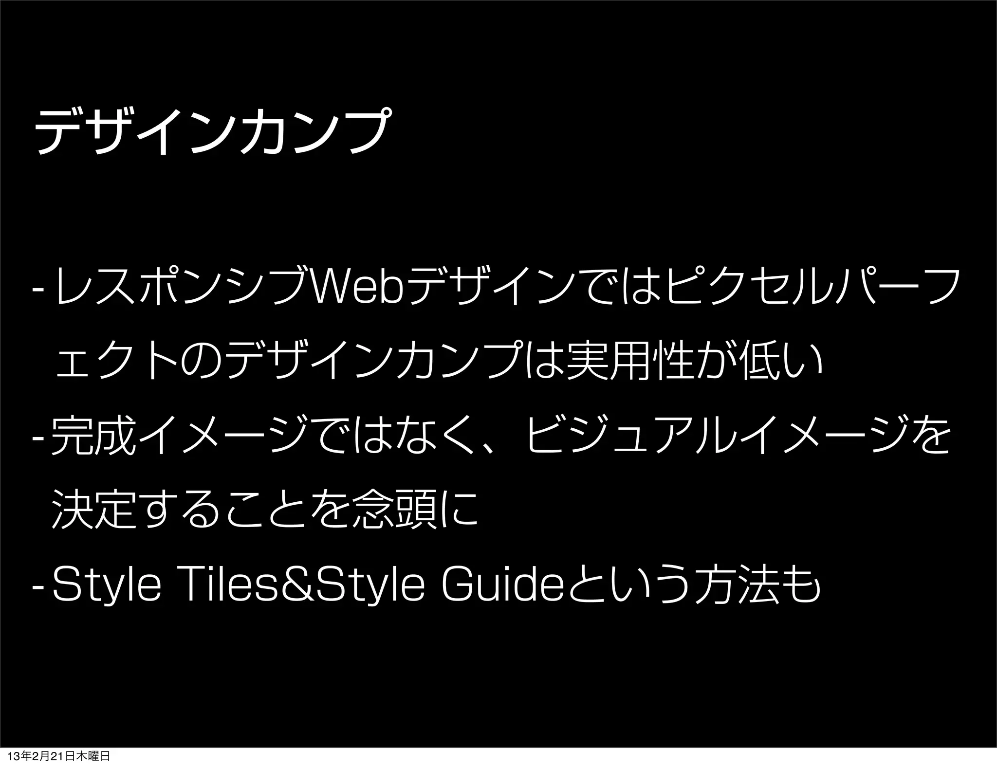 デザインカンプ

  - レスポンシブWebデザインではピクセルパーフ
    ェクトのデザインカンプは実用性が低い
  - 完成イメージではなく、ビジュアルイメージを
    決定することを念頭に
  - Style Tiles&Style Guideという方法も


13年2月21日木曜日
 