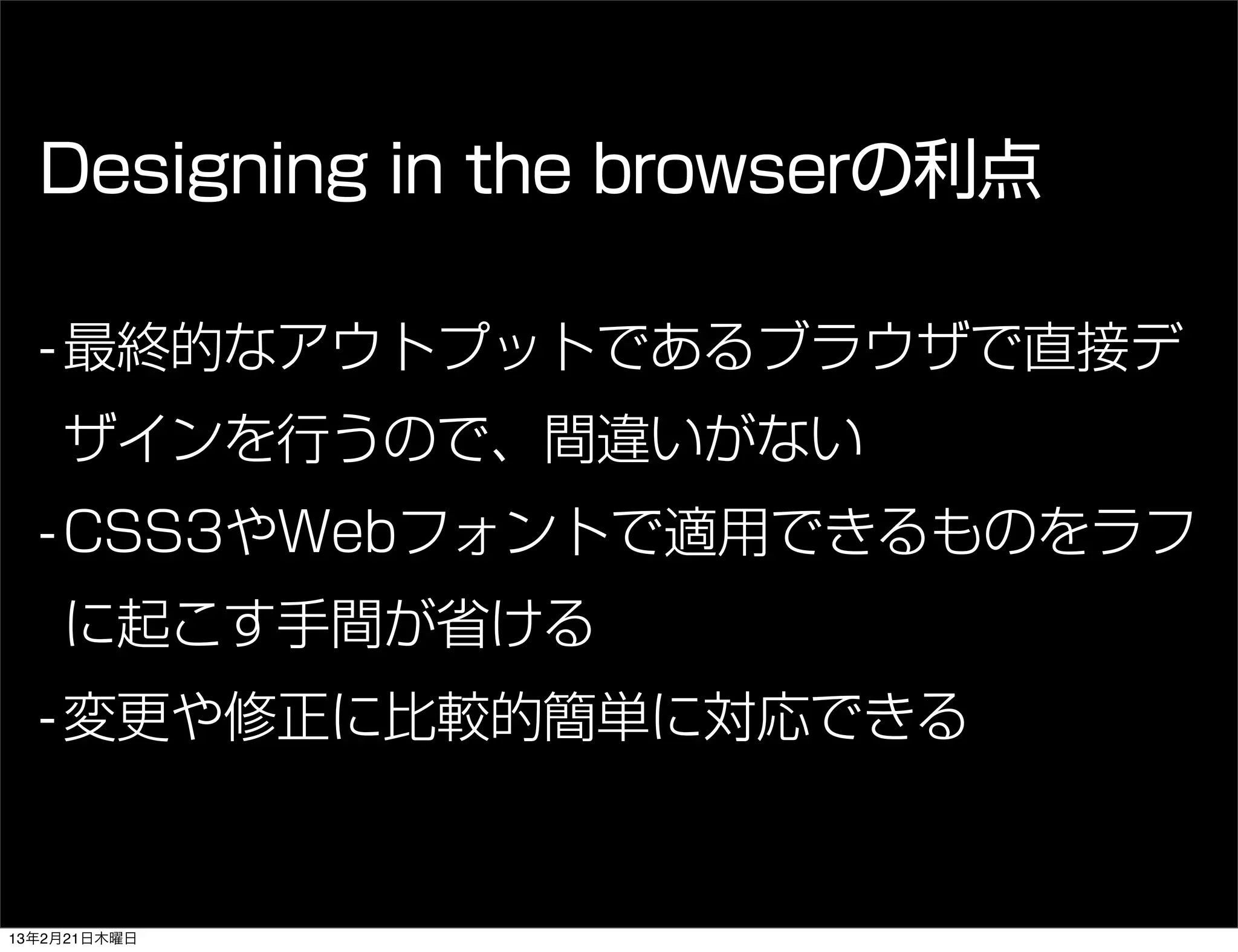 Designing in the browserの利点

  - 最終的なアウトプットであるブラウザで直接デ
    ザインを行うので、間違いがない
  - CSS3やWebフォントで適用できるものをラフ
    に起こす手間が省ける
  - 変更や修正に比較的簡単に対応できる


13年2月21日木曜日
 