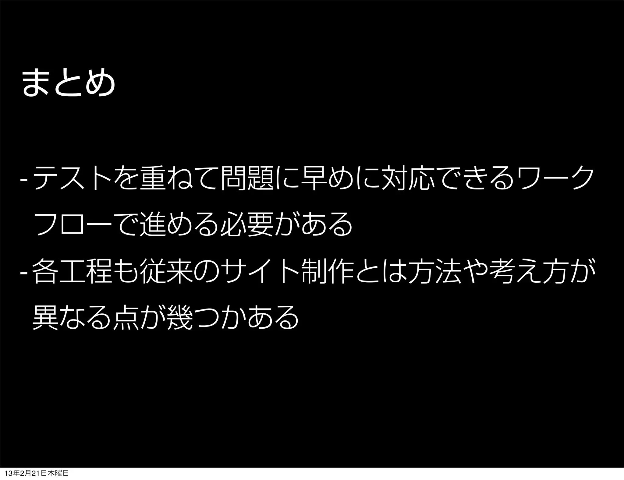 まとめ

  - テストを重ねて問題に早めに対応できるワーク
    フローで進める必要がある
  - 各工程も従来のサイト制作とは方法や考え方が
    異なる点が幾つかある




13年2月21日木曜日
 