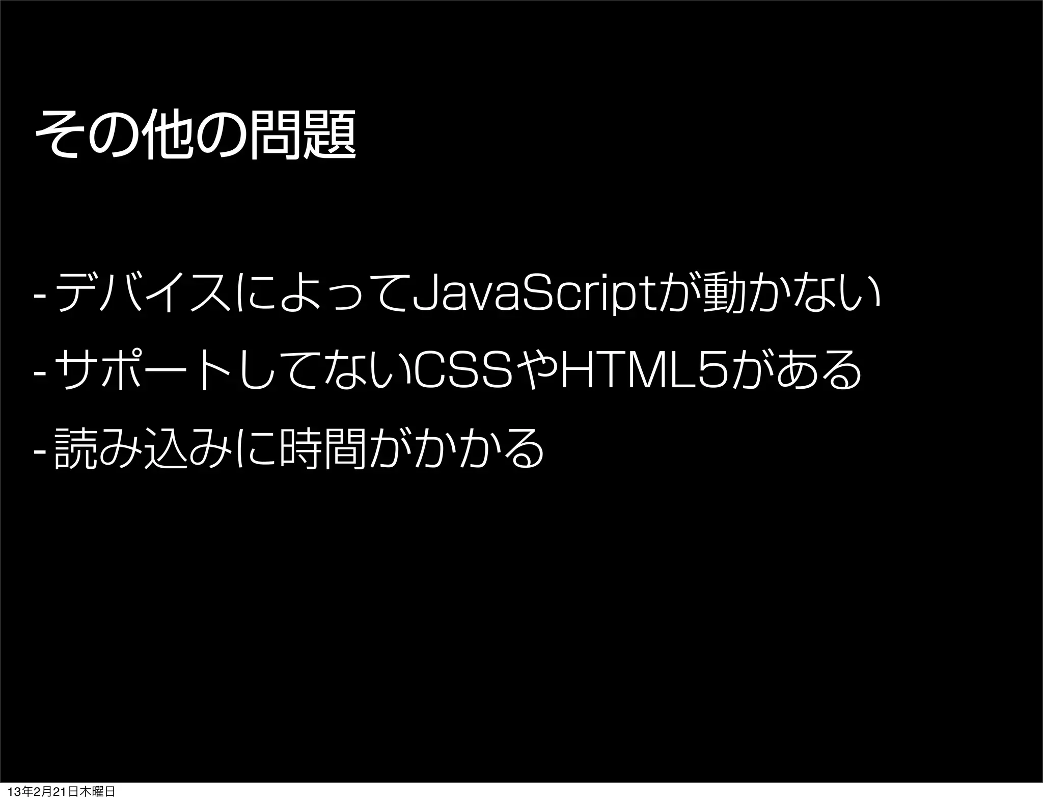 その他の問題

  - デバイスによってJavaScriptが動かない
  - サポートしてないCSSやHTML5がある
  - 読み込みに時間がかかる




13年2月21日木曜日
 