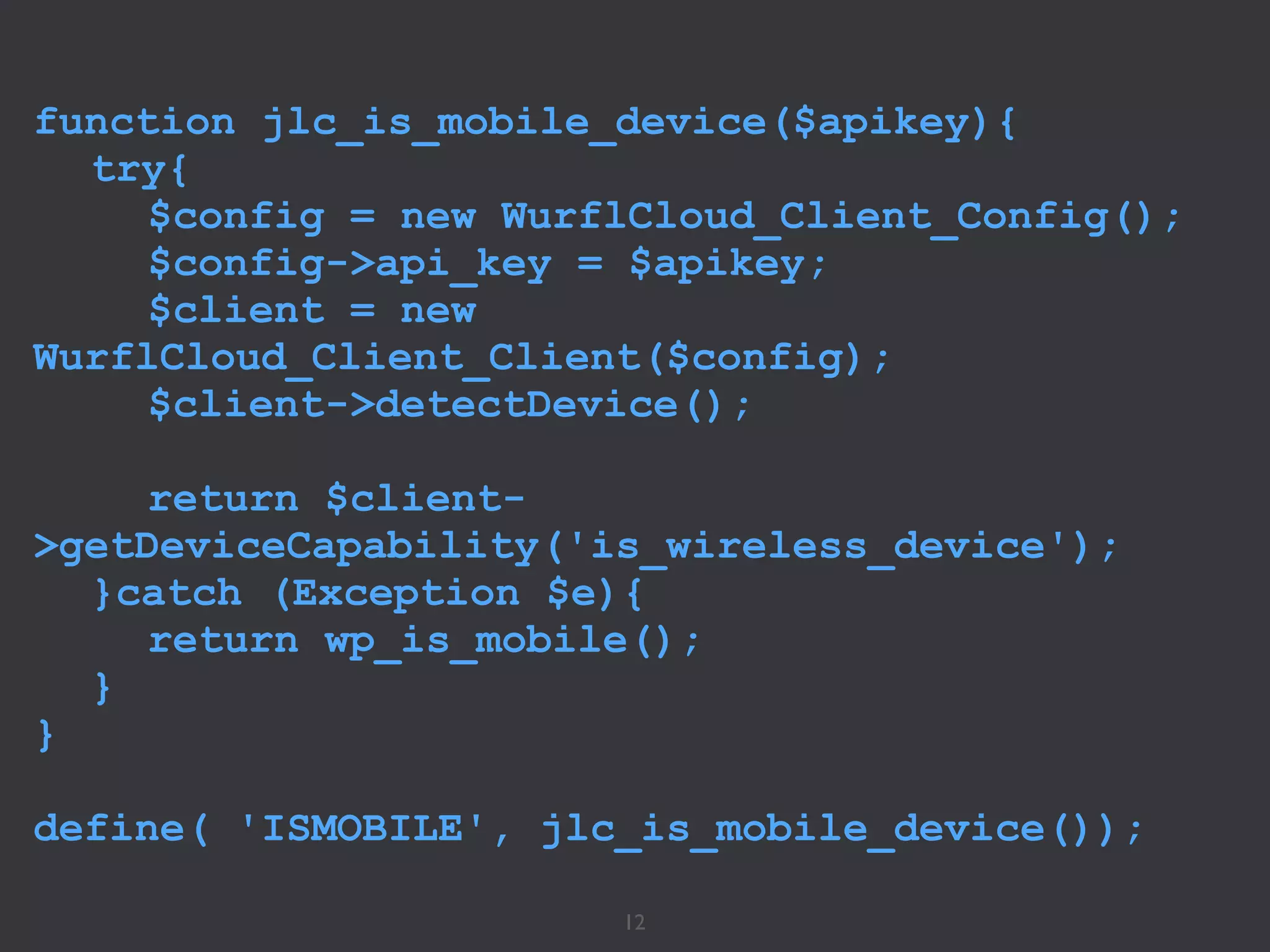 12
function jlc_is_mobile_device($apikey){
try{
$config = new WurflCloud_Client_Config();
$config->api_key = $apikey;
$client = new
WurflCloud_Client_Client($config);
$client->detectDevice();
return $client-
>getDeviceCapability('is_wireless_device');
}catch (Exception $e){
return wp_is_mobile();
}
}
!
define( 'ISMOBILE', jlc_is_mobile_device());
 