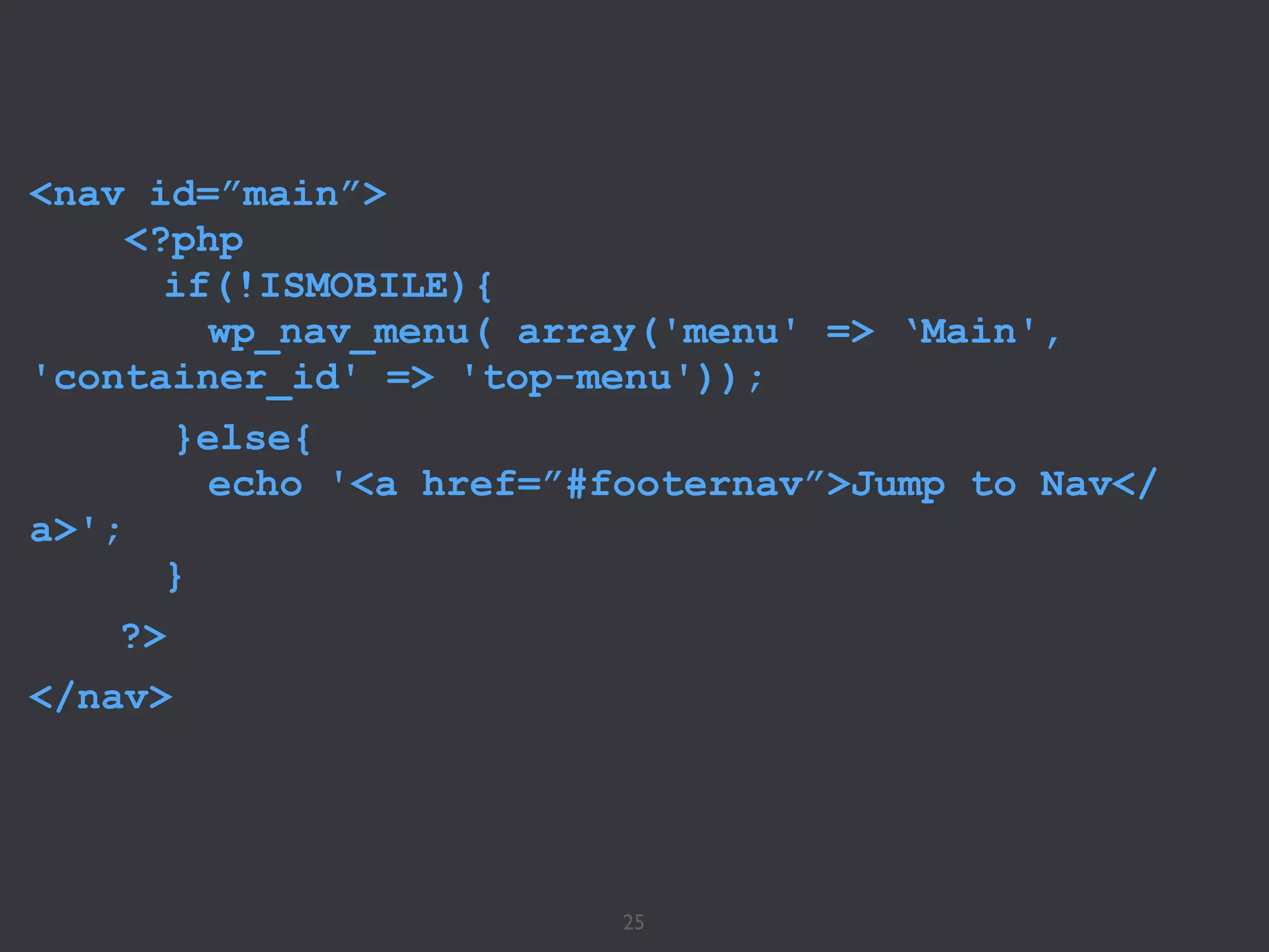 25
<nav id=”main”>
<?php
if(!ISMOBILE){ 
wp_nav_menu( array('menu' => ‘Main',
'container_id' => 'top-menu'));
}else{
echo '<a href=”#footernav”>Jump to Nav</
a>';
}
?>
</nav>
 