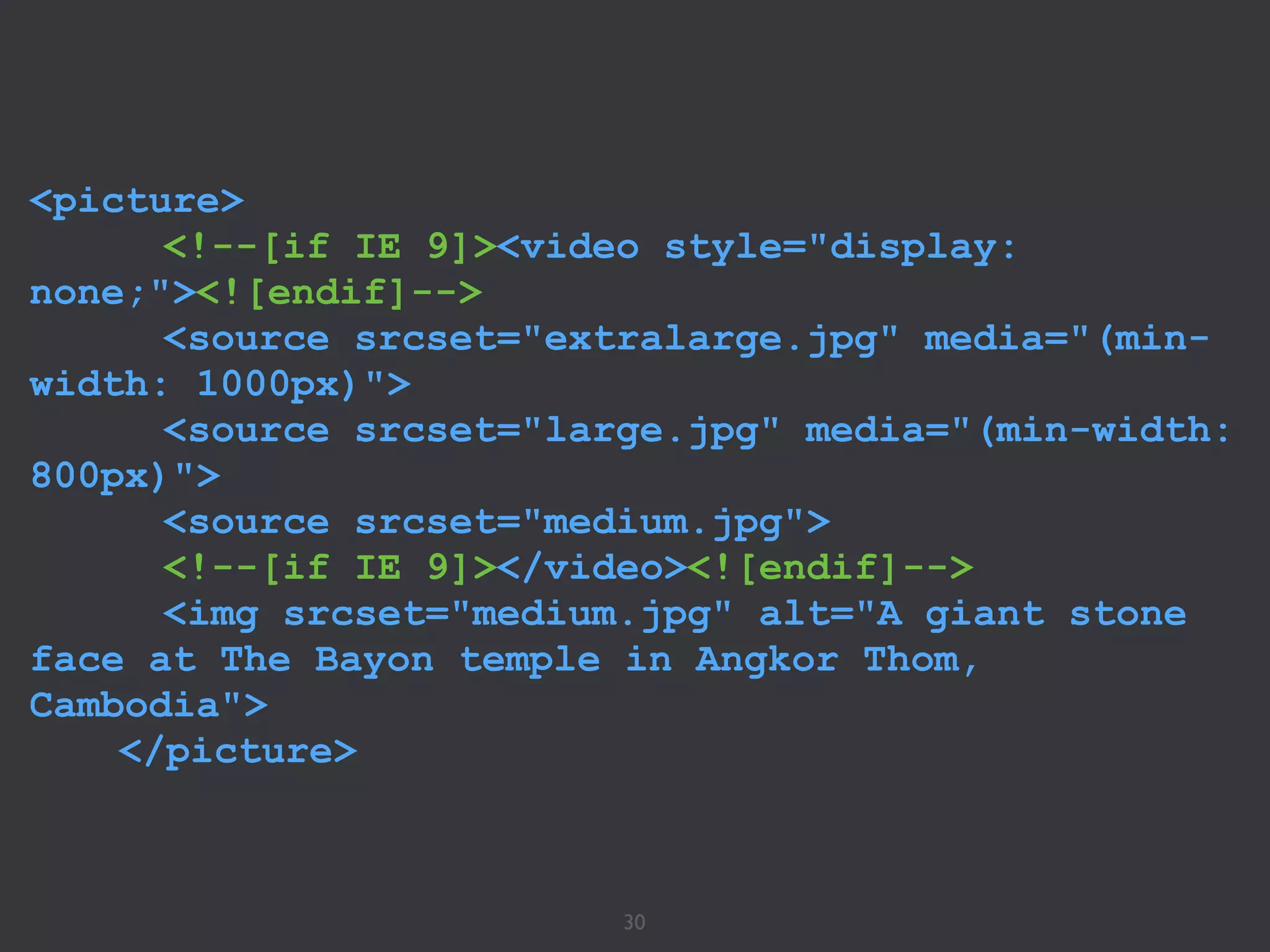 30
<picture>
<!--[if IE 9]><video style="display:
none;"><![endif]-->
<source srcset="extralarge.jpg" media="(min-
width: 1000px)">
<source srcset="large.jpg" media="(min-width:
800px)">
<source srcset="medium.jpg">
<!--[if IE 9]></video><![endif]-->
<img srcset="medium.jpg" alt="A giant stone
face at The Bayon temple in Angkor Thom,
Cambodia">
</picture>
 