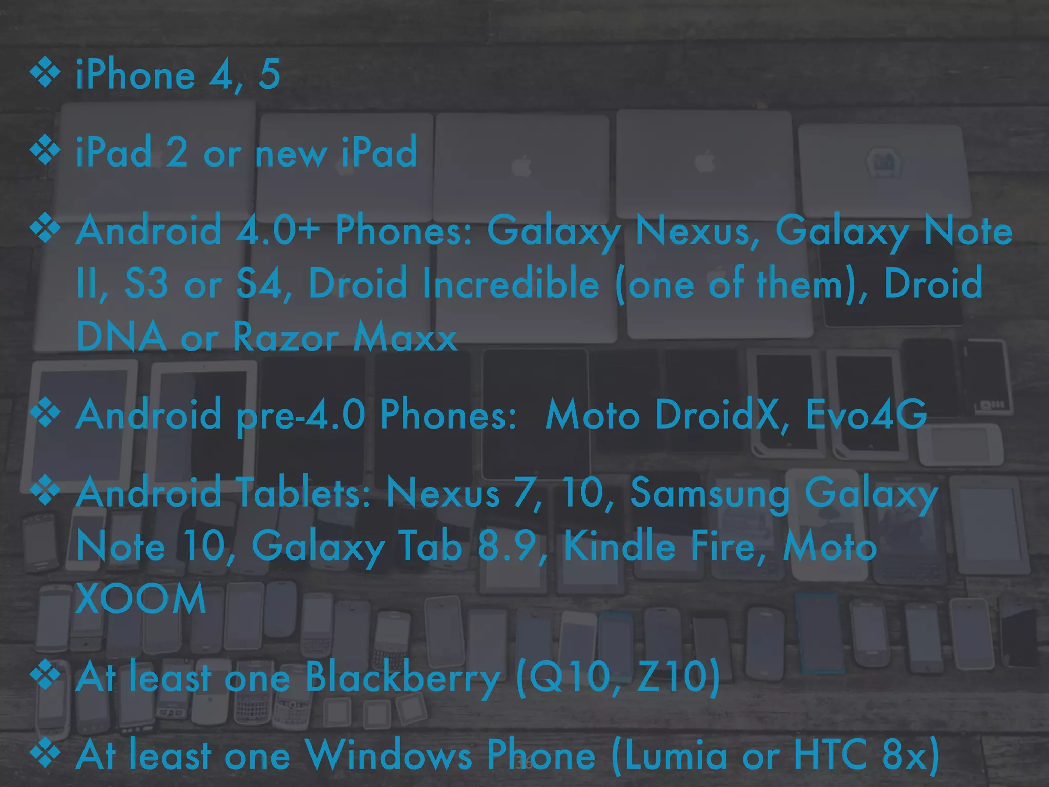 ❖ iPhone 4, 5
❖ iPad 2 or new iPad
❖ Android 4.0+ Phones: Galaxy Nexus, Galaxy Note
II, S3 or S4, Droid Incredible (one of them), Droid
DNA or Razor Maxx
❖ Android pre-4.0 Phones: Moto DroidX, Evo4G
❖ Android Tablets: Nexus 7, 10, Samsung Galaxy
Note 10, Galaxy Tab 8.9, Kindle Fire, Moto
XOOM
❖ At least one Blackberry (Q10, Z10)
❖ At least one Windows Phone (Lumia or HTC 8x)36
 