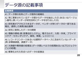 データ源の記載事項
記載事項
A1. データ源の名称とデータ提供の組織名
A2. 常に更新されているデータ源からデータを抽出した日 (あるいはバージョ
ン番号) (例: ベンダーが研究目的にデータを切り出した日)
A3. 研究者がアクセスできるデータが，ベンダーが持つデータの一部である
場合，適用した検索/抽出基準
A4. 研究に使用したデータの期間
A5. 情報の領域 (例: 医事会計システム，電子カルテ，入院・外来，プライマ
リケア・セカンダリケア，薬局，検査，レジストリ)
A6. レコードリンケージあるいは通常データベースに含まれていないデータ
(例: 診療録調査，調査データ)
A7. 欠測値や異常値の処理法 (データ源レベルでの処理あるいはプロジェクト
ごとの処理)
A8. 標準化された形式へのデータの変換法
20
 