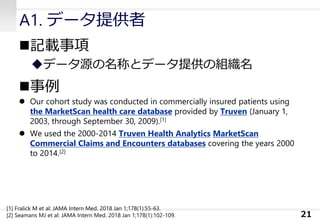 A1. データ提供者
◼記載事項
◆データ源の名称とデータ提供の組織名
◼事例
⚫ Our cohort study was conducted in commercially insured patients using
the MarketScan health care database provided by Truven (January 1,
2003, through September 30, 2009).[1]
⚫ We used the 2000-2014 Truven Health Analytics MarketScan
Commercial Claims and Encounters databases covering the years 2000
to 2014.[2]
21
[1] Fralick M et al: JAMA Intern Med. 2018 Jan 1;178(1):55-63.
[2] Seamans MJ et al: JAMA Intern Med. 2018 Jan 1;178(1):102-109.
 