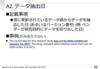 A2. データ抽出日
◼記載事項
◆常に更新されているデータ源からデータを抽
出した日 (あるいはバージョン番号) (例: ベン
ダーが研究目的にデータを切り出した日)
◼事例(がみあたらない)
⚫ The source data for this research study was cut by [data vendor] on
January 1st, 2017. The study included administrative claims from Jan 1st
2005 to Dec 31st 2015.
22Wang SV et al: Value Health. 2017 Sep;20(8):1009-1022.
 