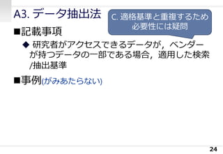 A3. データ抽出法
◼記載事項
◆ 研究者がアクセスできるデータが，ベンダー
が持つデータの一部である場合，適用した検索
/抽出基準
◼事例(がみあたらない)
24
C. 適格基準と重複するため
必要性には疑問
 