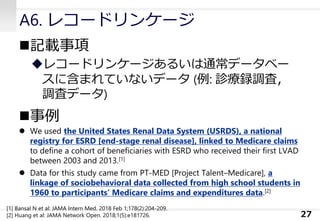 A6. レコードリンケージ
◼記載事項
◆レコードリンケージあるいは通常データベー
スに含まれていないデータ (例: 診療録調査，
調査データ)
◼事例
⚫ We used the United States Renal Data System (USRDS), a national
registry for ESRD [end-stage renal disease], linked to Medicare claims
to define a cohort of beneficiaries with ESRD who received their first LVAD
between 2003 and 2013.[1]
⚫ Data for this study came from PT-MED [Project Talent–Medicare], a
linkage of sociobehavioral data collected from high school students in
1960 to participants’ Medicare claims and expenditures data.[2]
27
[1] Bansal N et al: JAMA Intern Med. 2018 Feb 1;178(2):204-209.
[2] Huang et al: JAMA Network Open. 2018;1(5):e181726.
 