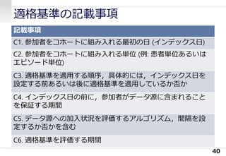 適格基準の記載事項
記載事項
C1. 参加者をコホートに組み入れる最初の日 (インデックス日)
C2. 参加者をコホートに組み入れる単位 (例: 患者単位あるいは
エピソード単位)
C3. 適格基準を適用する順序，具体的には，インデックス日を
設定する前あるいは後に適格基準を適用しているか否か
C4. インデックス日の前に，参加者がデータ源に含まれること
を保証する期間
C5. データ源への加入状況を評価するアルゴリズム，間隔を設
定するか否かを含む
C6. 適格基準を評価する期間
40
 