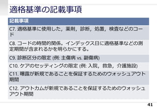 適格基準の記載事項
記載事項
C7. 適格基準に使用した，薬剤，診断，処置，検査などのコー
ド
C8. コードの時間的関係。インデックス日に適格基準などの測
定期間が含まれるかを明らかにする。
C9. 診断区分の限定 (例: 主傷病 vs. 副傷病)
C10. ケアのセッティングの限定 (例: 入院，救急，介護施設)
C11. 曝露が新規であることを保証するためのウォッシュアウト
期間
C12. アウトカムが新規であることを保証するためのウォッシュ
アウト期間
41
 