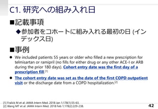 C1. 研究への組み入れ日
◼記載事項
◆参加者をコホートに組み入れる最初の日 (イン
デックス日)
◼事例
⚫ We included patients 55 years or older who filled a new prescription for
telmisartan or ramipril (no fills for either drug or any other ACE-I or ARB
during the prior 180 days). Cohort entry date was the first day of a
prescription fill.[1]
⚫ The cohort entry date was set as the date of the first COPD outpatient
visit or the discharge date from a COPD hospitalization.[2]
42
[1] Fralick M et al: JAMA Intern Med. 2018 Jan 1;178(1):55-63.
[2] Wang MT et al: JAMA Intern Med. 2018 Feb 1;178(2):229-238.
 