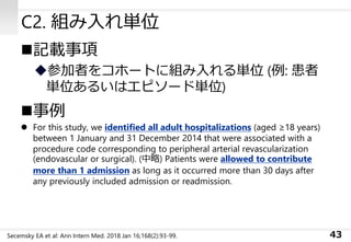 C2. 組み入れ単位
◼記載事項
◆参加者をコホートに組み入れる単位 (例: 患者
単位あるいはエピソード単位)
◼事例
⚫ For this study, we identified all adult hospitalizations (aged ≥18 years)
between 1 January and 31 December 2014 that were associated with a
procedure code corresponding to peripheral arterial revascularization
(endovascular or surgical). (中略) Patients were allowed to contribute
more than 1 admission as long as it occurred more than 30 days after
any previously included admission or readmission.
43Secemsky EA et al: Ann Intern Med. 2018 Jan 16;168(2):93-99.
 