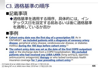 C3. 適格基準の順序
◼記載事項
◆適格基準を適用する順序，具体的には，イン
デックス日を設定する前あるいは後に適格基準
を適用しているか否か
◼事例
⚫ Cohort entry date was the first day of a prescription fill. As in
ONTARGET, we included patients with a diagnosis of coronary artery
disease, peripheral artery disease, cerebrovascular disease, or diabetes
mellitus during the 180 days before cohort entry.[1]
⚫ The cohort entry date was set as the date of the first COPD outpatient
visit or the discharge date from a COPD hospitalization. We excluded
patients who had received any LABA-LAMA [long-acting β2-agonists-
antimuscarinic antagonists] therapy or who lacked continuous health
insurance coverage for 1 year preceding cohort entry.[2]
44
[1] Fralick M et al: JAMA Intern Med. 2018 Jan 1;178(1):55-63.
[2] Wang MT et al: JAMA Intern Med. 2018 Feb 1;178(2):229-238.
 