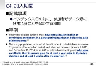 C4. 加入期間
◼記載事項
◆インデックス日の前に，参加者がデータ源に
含まれることを保証する期間
◼事例
⚫ Potentially eligible patients must have had at least 6 month of
continuous enrollment in a participating health plan before the date
of cohort entry.[1]
⚫ The study population included all beneficiaries in this database who were
11 years or older who had an induced abortion between January 1, 2011,
and December 31, 2014, in an ASC or office-based setting and who were
enrolled in their insurance plan for at least a year prior to the index
abortion and at least 6 weeks after the abortion.[2]
45
[1] Fralick M et al: JAMA Intern Med. 2018 Jan 1;178(1):55-63.
[2] Roberts SCM et al: JAMA. 2018 Jun 26;319(24):2497-2506.
 