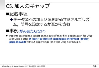 C5. 加入のギャップ
◼記載事項
◆データ源への加入状況を評価するアルゴリズ
ム，間隔を設定するか否かを含む
◼事例(がみあたらない)
⚫ Patients entered the cohort on the date of their ﬁrst dispensation for Drug
X or Drug Y after at least 180 days of continuous enrolment (30 day
gaps allowed) without dispensings for either Drug X or Drug Y.
46Wang SV et al: Value Health. 2017 Sep;20(8):1009-1022.
 