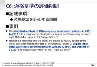 C6. 適格基準の評価期間
◼記載事項
◆適格基準を評価する期間
◼事例
⚫ We identified a cohort of ED[emergency department] patients in 2011
to 2012 with a diagnosis of chest pain or angina pectoris among patients
ages 18 to 64 (eFigure in the Supplement).[1]
⚫ Household members entered either the opioid or NSAID cohort at the
index date anchored to the date of initiation by Patient 0. Eligible index
dates were those occurring between January 1, 2001, and December
31, 2014, to ensure observation of the 1-year baseline.[2]
47
[1] Sandhu AT et al: JAMA Intern Med. 2017 Aug 1;177(8):1175-1182.
[2] Seamans MJ et al: JAMA Intern Med. 2018 Jan 1;178(1):102-109.
 
