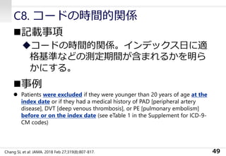 C8. コードの時間的関係
◼記載事項
◆コードの時間的関係。インデックス日に適
格基準などの測定期間が含まれるかを明ら
かにする。
◼事例
⚫ Patients were excluded if they were younger than 20 years of age at the
index date or if they had a medical history of PAD [peripheral artery
disease], DVT [deep venous thrombosis], or PE [pulmonary embolism]
before or on the index date (see eTable 1 in the Supplement for ICD-9-
CM codes)
49Chang SL et al: JAMA. 2018 Feb 27;319(8):807-817.
 
