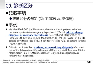 C9. 診断区分
◼記載事項
◆診断区分の限定 (例: 主傷病 vs. 副傷病)
◼事例
⚫ We identified CVD [cardiovascular disease] cases as patients who had
made an inpatient or emergency department (ER) visit with a primary
diagnosis of coronary heart disease (International Classification of
Diseases, 9th Revision, Clinical Modification [ICD-9-CM], codes 410–414),
cardiac arrhythmia (code 427), heart failure (code 428), or ischemic stroke
(codes 433-434).
⚫ Patients must have had a primary or nonprimary diagnosis of at least
one of the International Classification of Diseases, Ninth Revision, Clinical
Modification (ICD-9-CM) codes (Table 1), referred to collectively as
‘‘dysphonia’’ diagnoses.
50
[1] Wang MT et al: JAMA Intern Med. 2018 Feb 1;178(2):229-238.
[2] Cohen SM et al: Otolaryngol Head Neck Surg. 2012 Dec;147(6):1099-107.
 