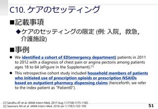 C10. ケアのセッティング
◼記載事項
◆ケアのセッティングの限定 (例: 入院，救急，
介護施設)
◼事例
⚫ We identified a cohort of ED[emergency department] patients in 2011
to 2012 with a diagnosis of chest pain or angina pectoris among patients
ages 18 to 64 (eFigure in the Supplement).[1]
⚫ This retrospective cohort study included household members of patients
who initiated use of prescription opioids or prescription NSAIDs
based on outpatient pharmacy dispensing claims (henceforth, we refer
to the index patient as “Patient0”).
51
[1] Sandhu AT et al: JAMA Intern Med. 2017 Aug 1;177(8):1175-1182.
[2] Seamans MJ et al: JAMA Intern Med. 2018 Jan 1;178(1):102-109.
 