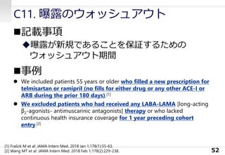 C11. 曝露のウォッシュアウト
◼記載事項
◆曝露が新規であることを保証するための
ウォッシュアウト期間
◼事例
⚫ We included patients 55 years or older who filled a new prescription for
telmisartan or ramipril (no fills for either drug or any other ACE-I or
ARB during the prior 180 days).[1]
⚫ We excluded patients who had received any LABA-LAMA [long-acting
β2-agonists- antimuscarinic antagonists] therapy or who lacked
continuous health insurance coverage for 1 year preceding cohort
entry.[2]
52
[1] Fralick M et al: JAMA Intern Med. 2018 Jan 1;178(1):55-63.
[2] Wang MT et al: JAMA Intern Med. 2018 Feb 1;178(2):229-238.
 