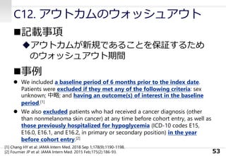 C12. アウトカムのウォッシュアウト
◼記載事項
◆アウトカムが新規であることを保証するため
のウォッシュアウト期間
◼事例
⚫ We included a baseline period of 6 months prior to the index date.
Patients were excluded if they met any of the following criteria: sex
unknown; 中略; and having an outcome(s) of interest in the baseline
period.[1]
⚫ We also excluded patients who had received a cancer diagnosis (other
than nonmelanoma skin cancer) at any time before cohort entry, as well as
those previously hospitalized for hypoglycemia (ICD-10 codes E15,
E16.0, E16.1, and E16.2, in primary or secondary position) in the year
before cohort entry.[2]
53
[1] Chang HY et al: JAMA Intern Med. 2018 Sep 1;178(9):1190-1198.
[2] Fournier JP et al: JAMA Intern Med. 2015 Feb;175(2):186-93.
 