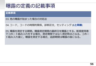 曝露の定義の記載事項
記載事項
D3. 他の曝露が始まった場合の対処法
D4. コード，コードの時間的関係，診断区分，セッティング (Cと同様)
D5. 曝露を測定する期間。曝露測定期間の最終日を曝露とする。新規使用者
でコホート組み入れをする場合，測定期間ではなく測定時点となる。コホー
ト組み入れ後に，曝露を測定する場合，追跡期間は曝露の後になる。
56
 
